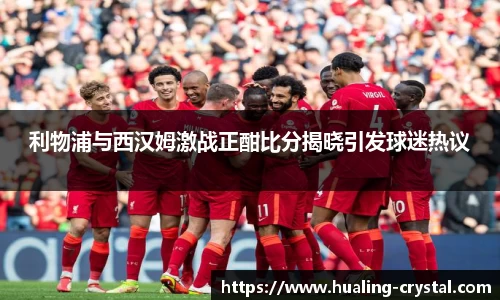 利物浦与西汉姆激战正酣比分揭晓引发球迷热议